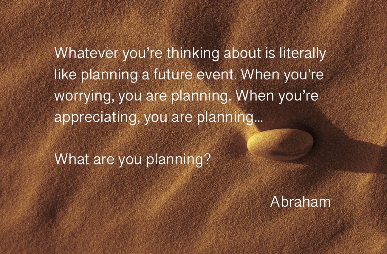"Whatever you're thinking about is literally like planning a future event. When you're worrying, you are planning. When you're appreciating, you are planning...What are you planning?" Abraham