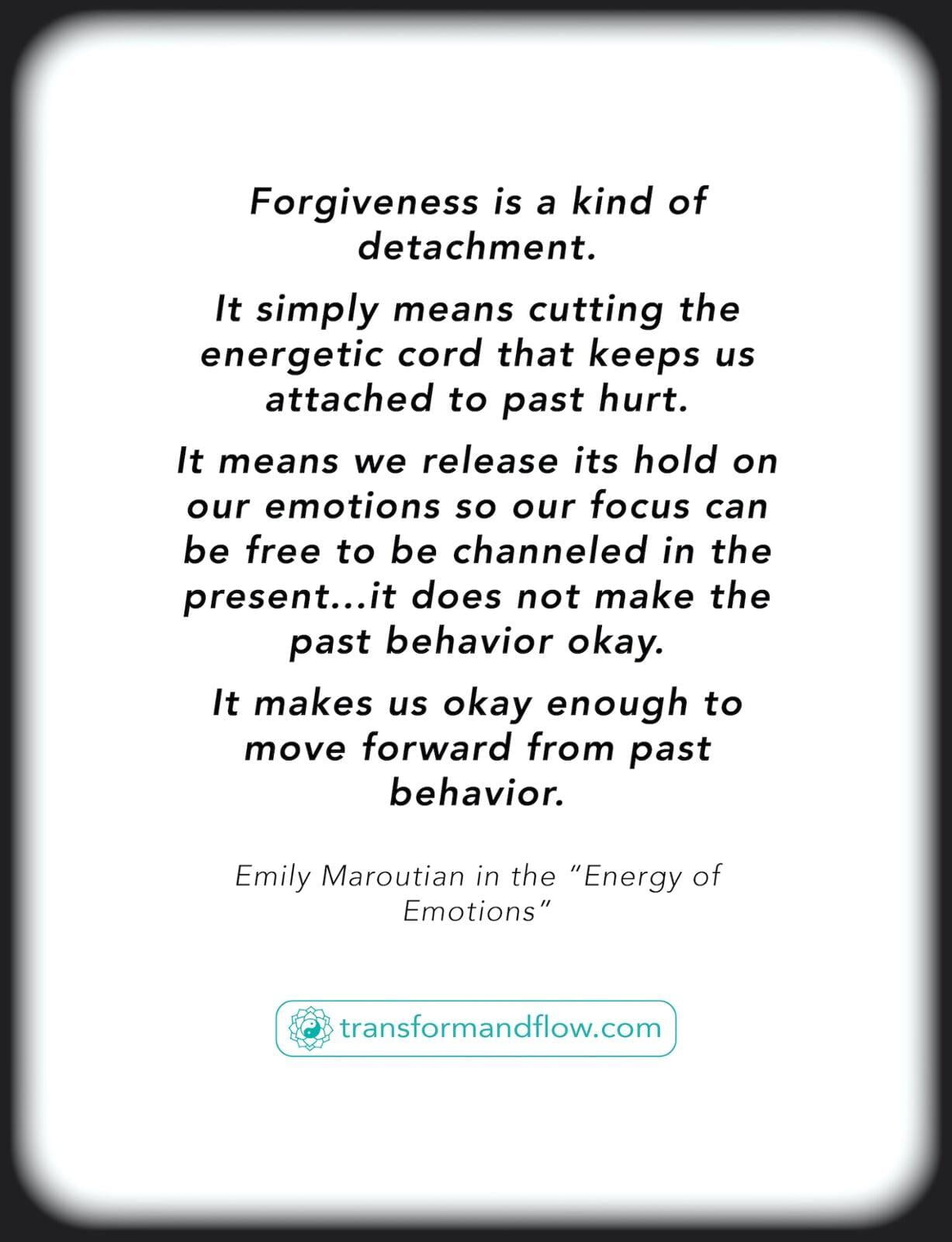 Forgiveness is a kind of detachment. It simply means cutting the energetic cord that keeps us attached to past hurt. It means we release its hold on our emotions so our focus can be free to be channeled in the present.…it does not make the past behavior okay. It makes us okay enough to move forward from past behavior. Emily Maroutian in the "Energy of Emotions"