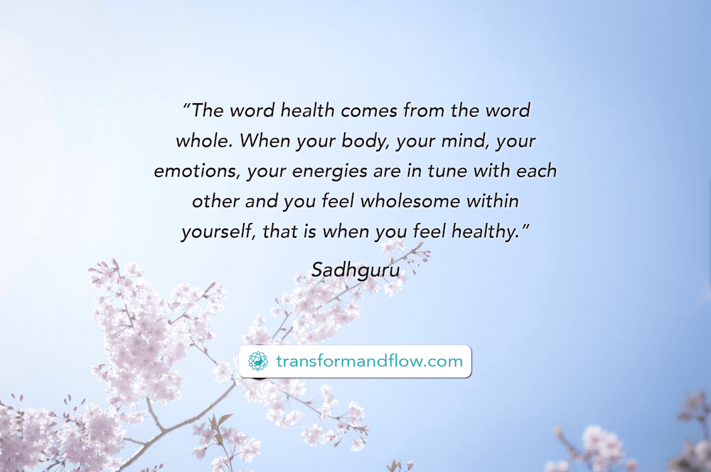 "The word health comes from the word whole. When your body, your mind, your emotions, your energies are in tune with each other and you feel wholesome within yourself, that is when you feel healthy." Sadhauru