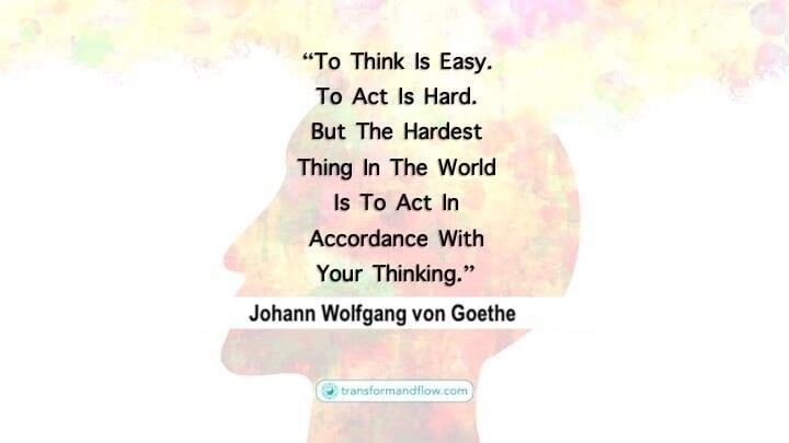 To think is easy. To act is hard. But the hardest thing in the world is to act in accordance with your thinking. Johann Wolfgang von Goethe