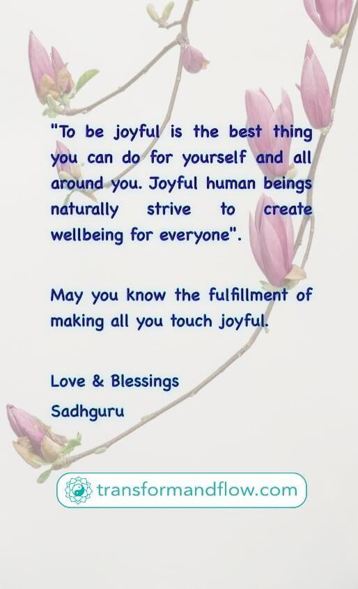 "To be joyful is the best thing you can do for yourself and all around you. Joyful human beings naturally strive to create wellbeing for everyone". May you know the fulfillment of making all you touch joyful. Love & Blessings, Sadhguru